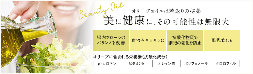 オリーブオイルは若返りの秘薬 美に健康に、その可能性は無限大 ・腸内フローラのバランスを改善 ・血液をサラサラに ・抗酸化物質で細胞の老化を防止 ・離乳食にも　（オリーブに含まれる栄養素（抗酸化成分）β-カロテン、ビタミンE、オレイン酸、ポリフェノール、クロロフィル）